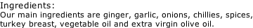 Ingredients: Our main ingredients are ginger, garlic, onions, chillies, spices, turkey breast, vegetable oil and extra virgin olive oil.