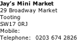 Jay’s Mini Market 29 Broadway Market Tooting SW17 0RJ Mobile: Telephone:  0203 674 2826