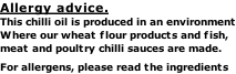 Allergy advice. This chilli oil is produced in an environment Where our wheat flour products and fish,  meat and poultry chilli sauces are made. For allergens, please read the ingredients