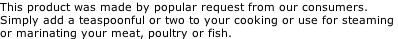 This product was made by popular request from our consumers. Simply add a teaspoonful or two to your cooking or use for steaming  or marinating your meat, poultry or fish.