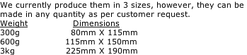 We currently produce them in 3 sizes, however, they can be  made in any quantity as per customer request. Weight                Dimensions 300g                  80mm X 115mm 600g                115mm X 150mm    3kg                  225mm X 190mm