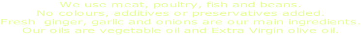We use meat, poultry, fish and beans. No colours, additives or preservatives added. Fresh  ginger, garlic and onions are our main ingredients. Our oils are vegetable oil and Extra Virgin olive oil.